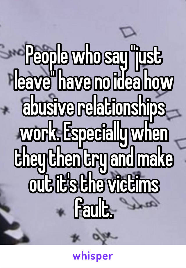 People who say "just leave" have no idea how abusive relationships work. Especially when they then try and make out it's the victims fault.