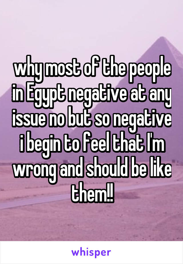 why most of the people in Egypt negative at any issue no but so negative i begin to feel that I'm wrong and should be like them!!