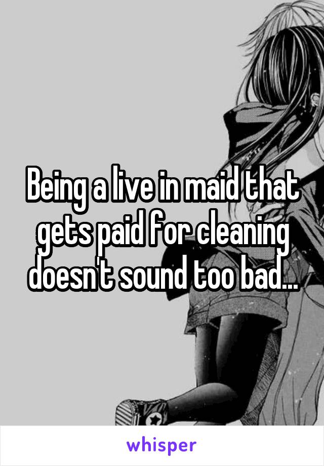 Being a live in maid that gets paid for cleaning doesn't sound too bad...