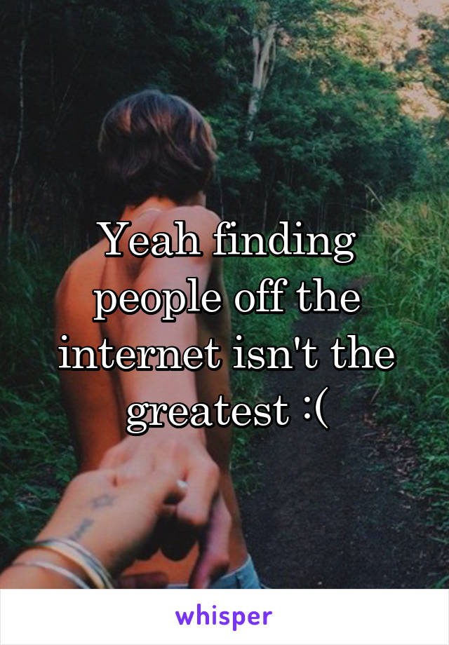 Yeah finding people off the internet isn't the greatest :(