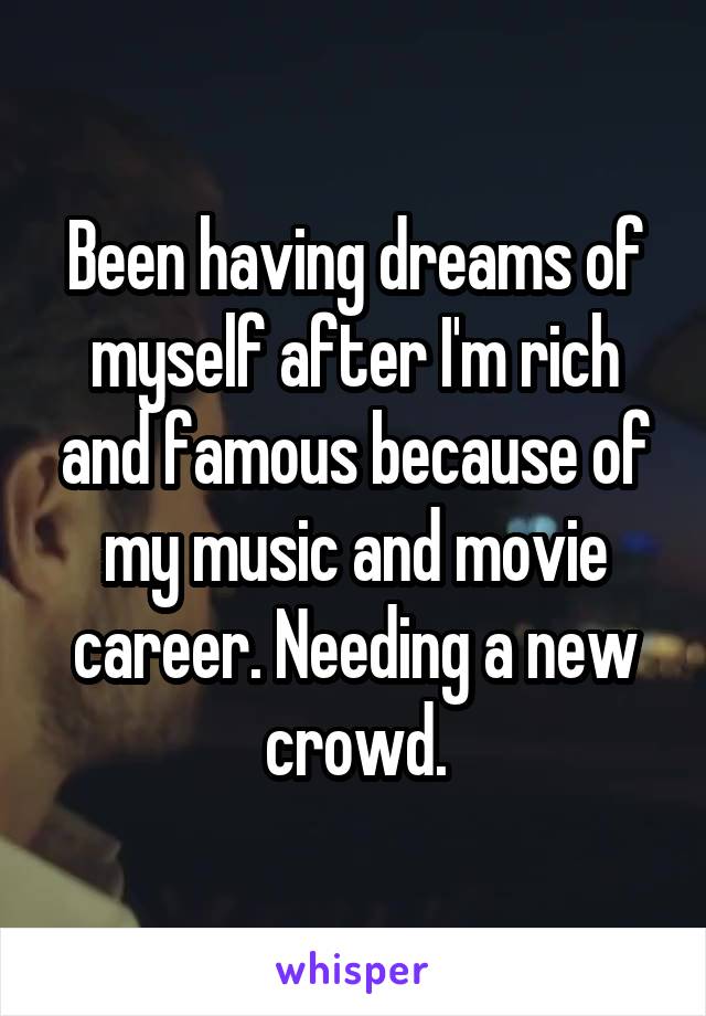 Been having dreams of myself after I'm rich and famous because of my music and movie career. Needing a new crowd.