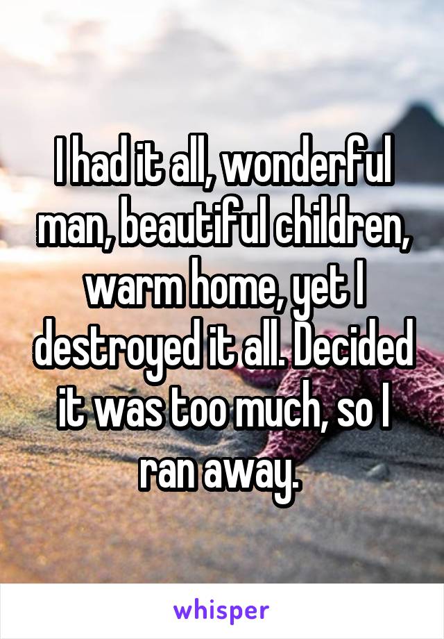 I had it all, wonderful man, beautiful children, warm home, yet I destroyed it all. Decided it was too much, so I ran away. 