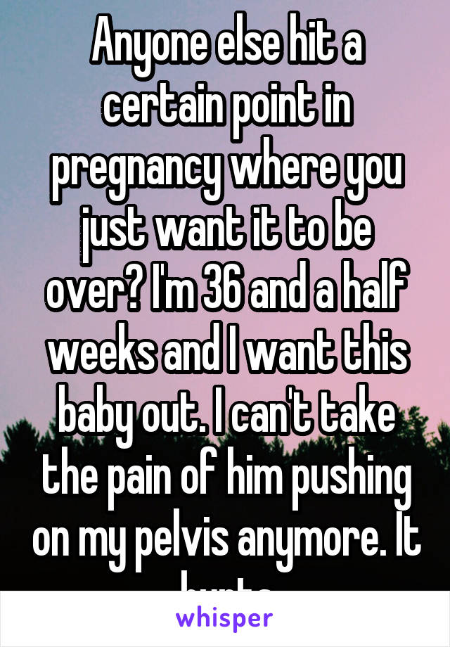 Anyone else hit a certain point in pregnancy where you just want it to be over? I'm 36 and a half weeks and I want this baby out. I can't take the pain of him pushing on my pelvis anymore. It hurts