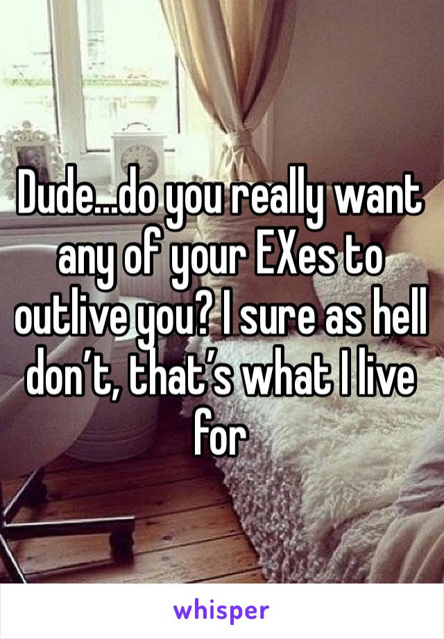 Dude...do you really want any of your EXes to outlive you? I sure as hell don’t, that’s what I live for