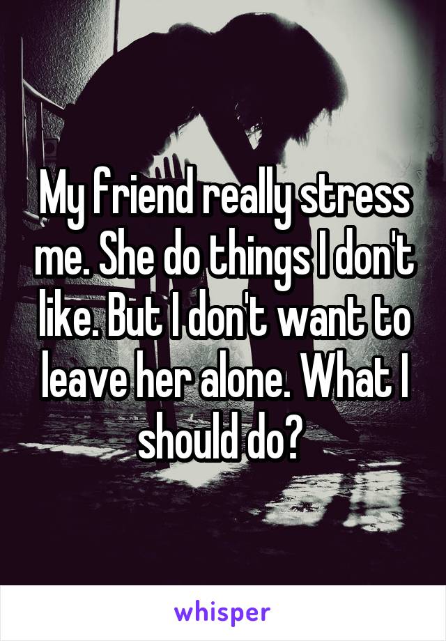 My friend really stress me. She do things I don't like. But I don't want to leave her alone. What I should do? 