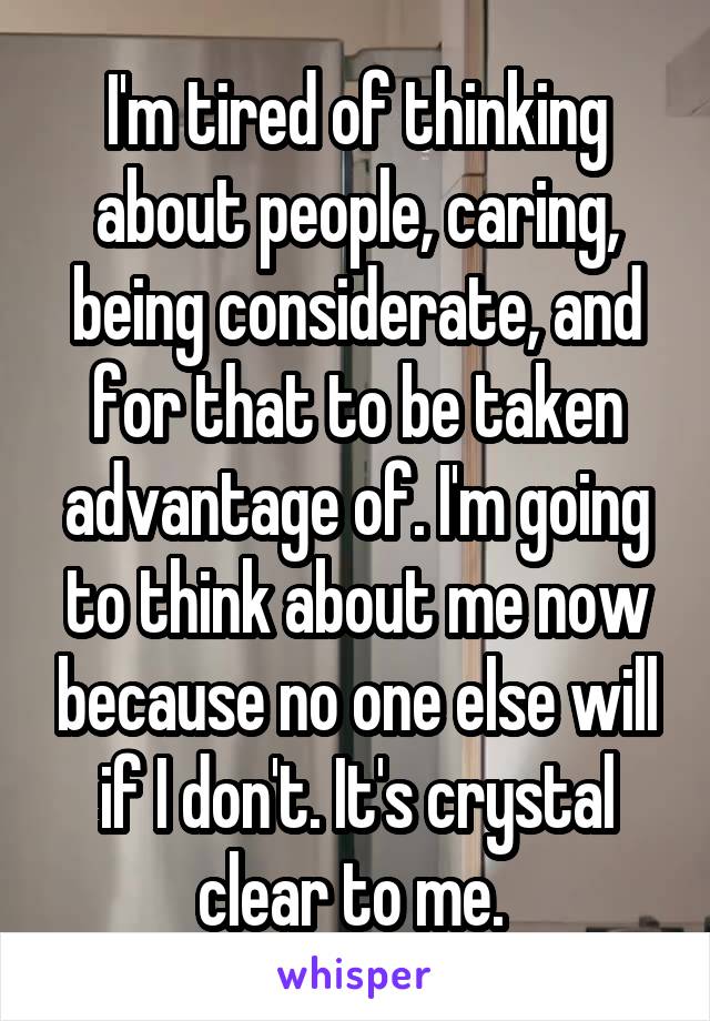 I'm tired of thinking about people, caring, being considerate, and for that to be taken advantage of. I'm going to think about me now because no one else will if I don't. It's crystal clear to me. 