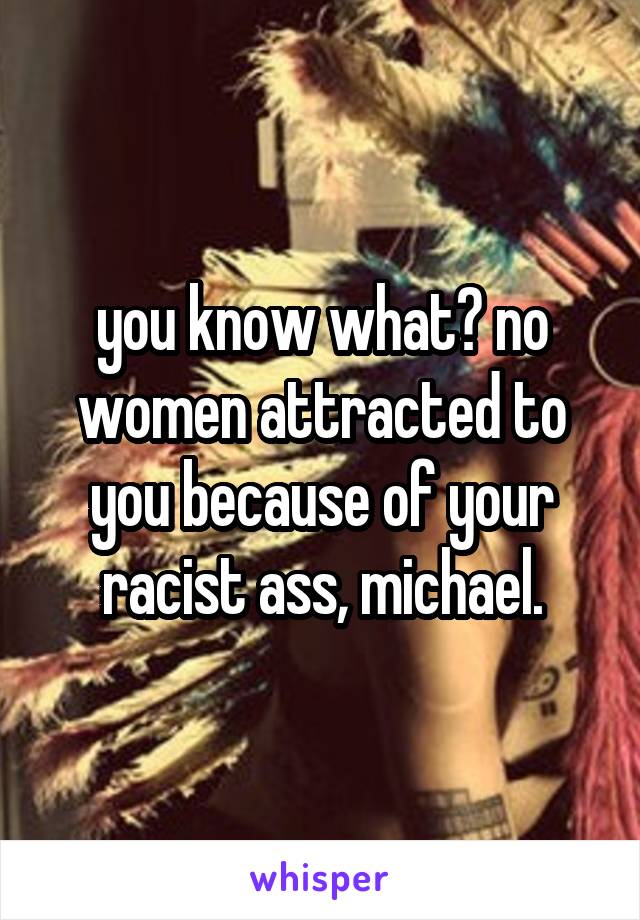 you know what? no women attracted to you because of your racist ass, michael.