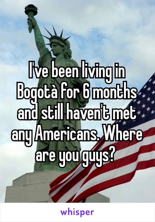 I've been living in Bogotà for 6 months and still haven't met any Americans. Where are you guys? 