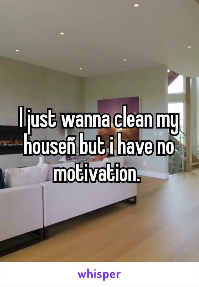 I just wanna clean my houseñ but i have no motivation. 