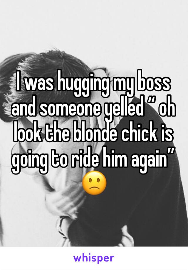 I was hugging my boss and someone yelled “ oh look the blonde chick is going to ride him again” 🙁