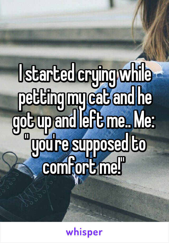 I started crying while petting my cat and he got up and left me.. Me:  " you're supposed to comfort me!" 