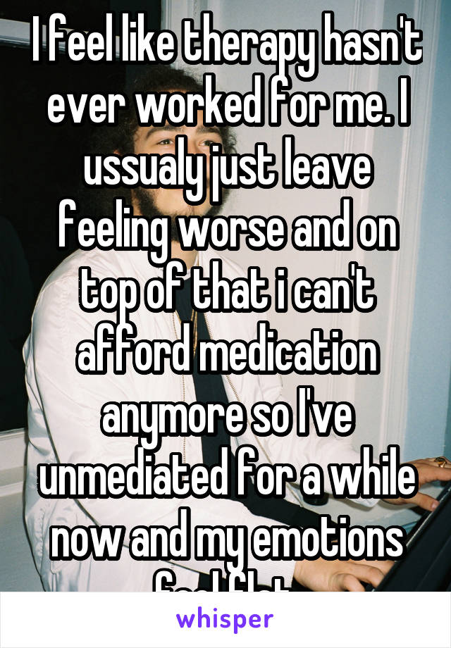 I feel like therapy hasn't ever worked for me. I ussualy just leave feeling worse and on top of that i can't afford medication anymore so I've unmediated for a while now and my emotions feel flat.