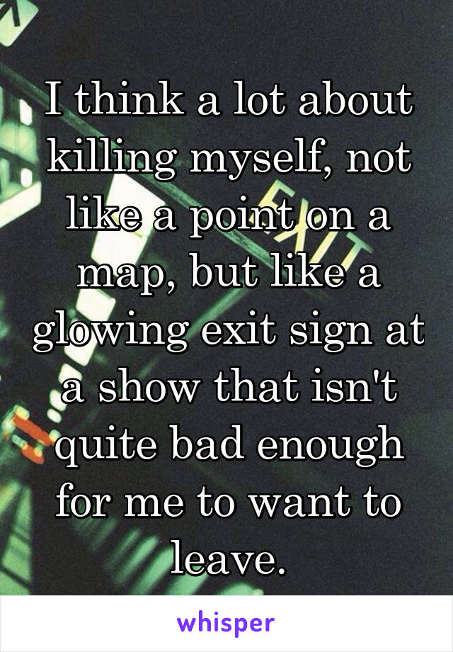 I think a lot about killing myself, not like a point on a map, but like a glowing exit sign at a show that isn't quite bad enough for me to want to leave.