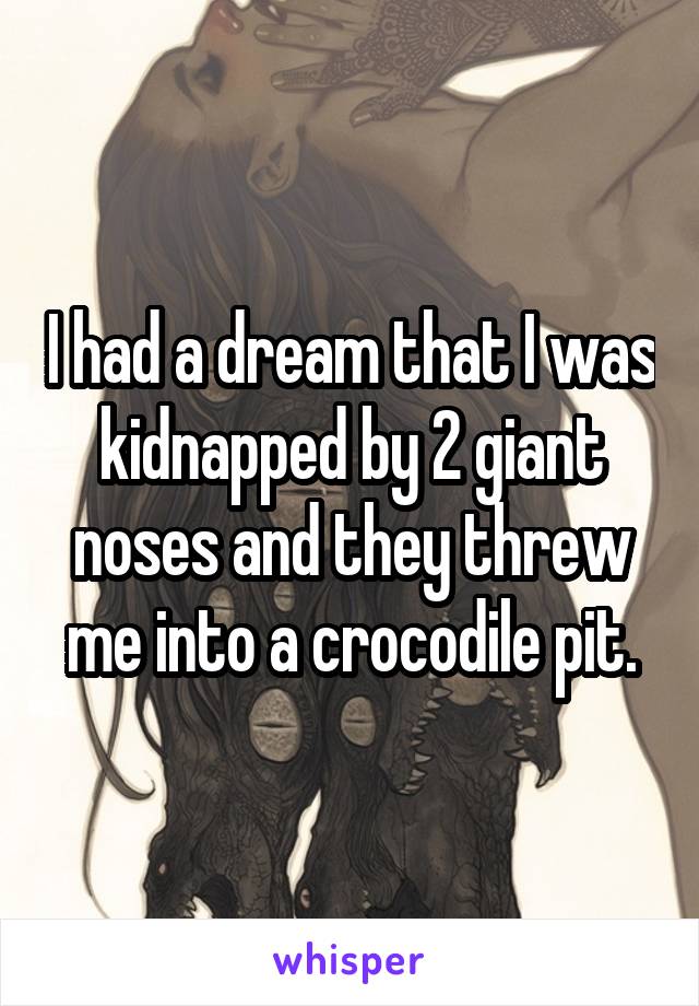 I had a dream that I was kidnapped by 2 giant noses and they threw me into a crocodile pit.