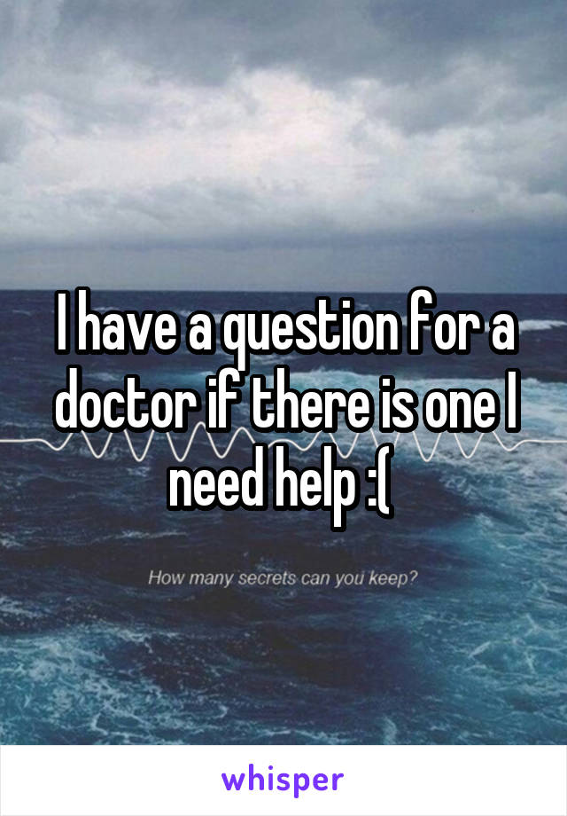 I have a question for a doctor if there is one I need help :( 