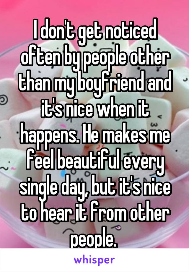 I don't get noticed often by people other than my boyfriend and it's nice when it happens. He makes me feel beautiful every single day, but it's nice to hear it from other people. 