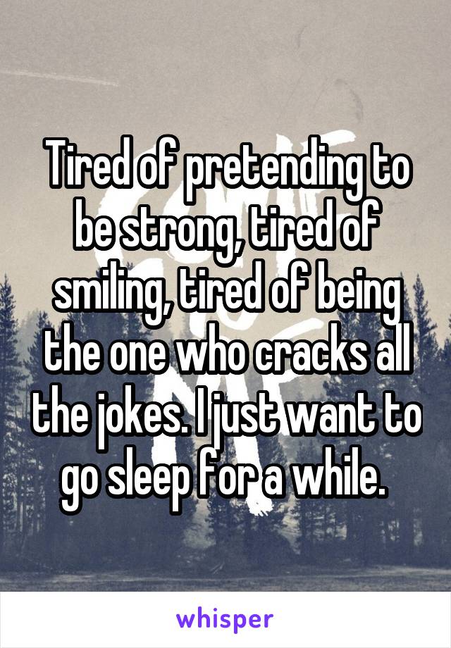 Tired of pretending to be strong, tired of smiling, tired of being the one who cracks all the jokes. I just want to go sleep for a while. 