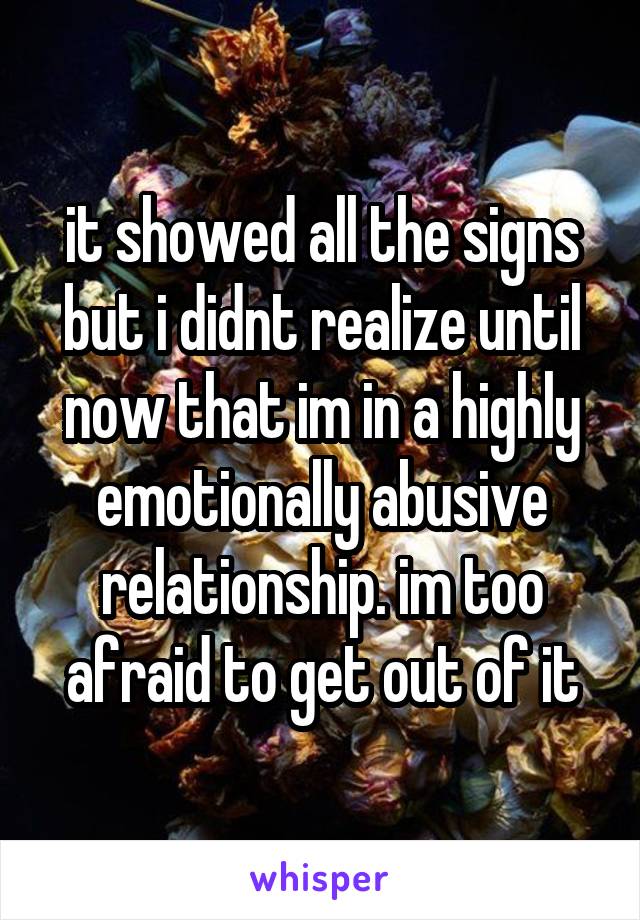 it showed all the signs but i didnt realize until now that im in a highly emotionally abusive relationship. im too afraid to get out of it