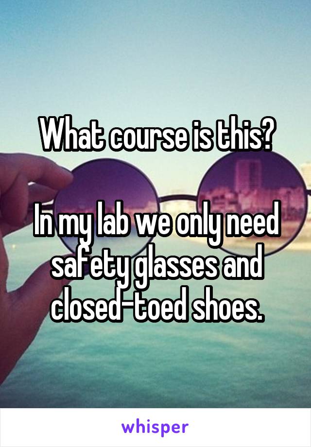 What course is this?

In my lab we only need safety glasses and closed-toed shoes.