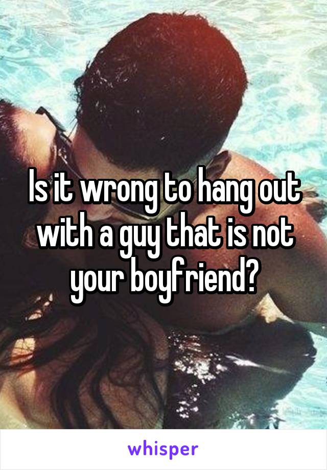 Is it wrong to hang out with a guy that is not your boyfriend?