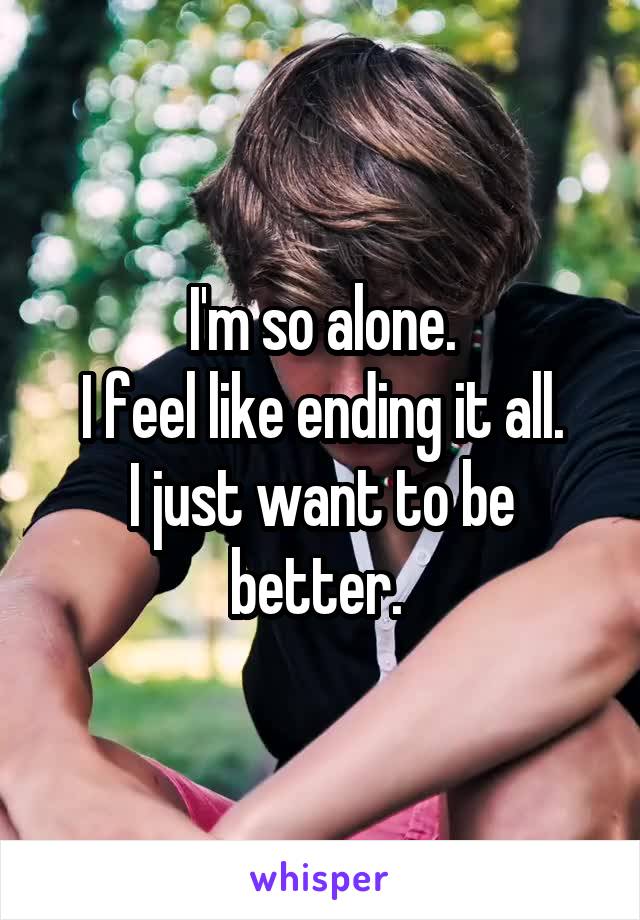 I'm so alone.
I feel like ending it all.
I just want to be better. 