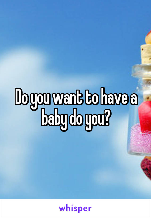 Do you want to have a baby do you?