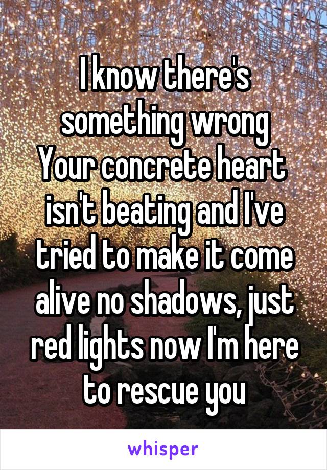 I know there's something wrong
Your concrete heart  isn't beating and I've tried to make it come alive no shadows, just red lights now I'm here to rescue you