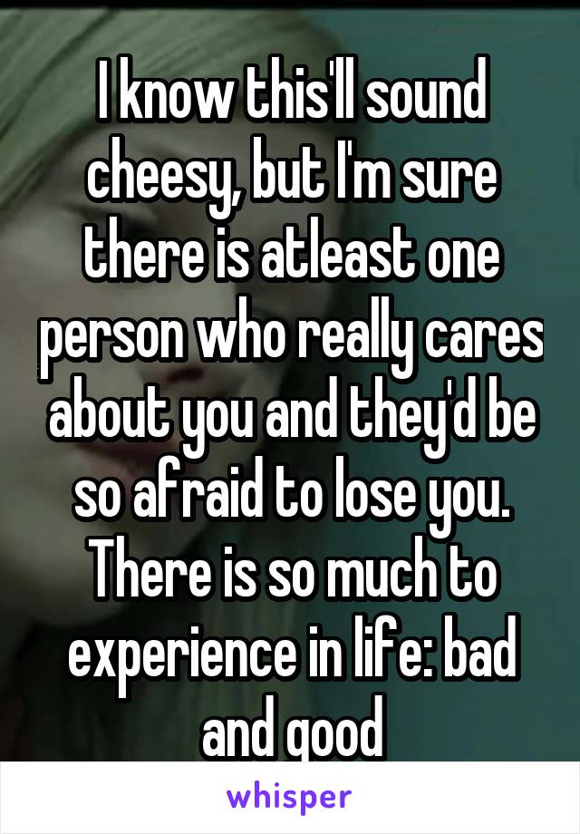 I know this'll sound cheesy, but I'm sure there is atleast one person who really cares about you and they'd be so afraid to lose you. There is so much to experience in life: bad and good