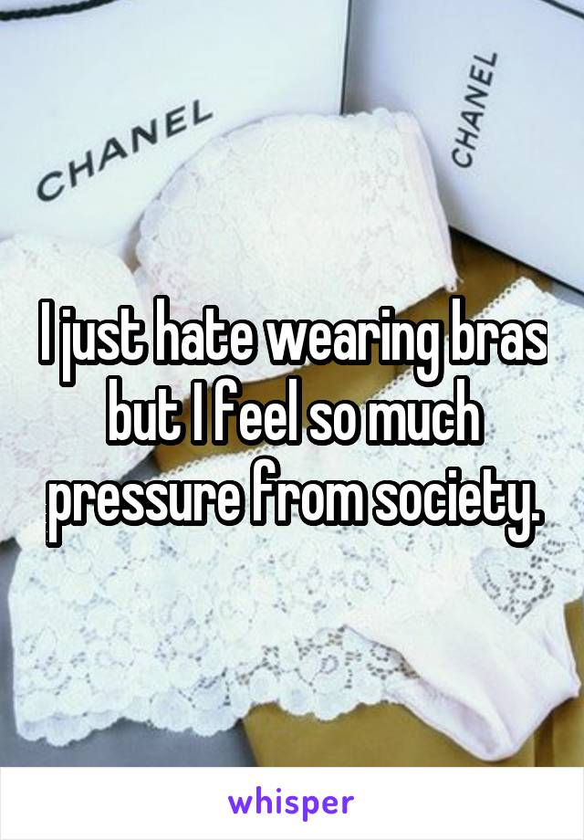 I just hate wearing bras but I feel so much pressure from society.