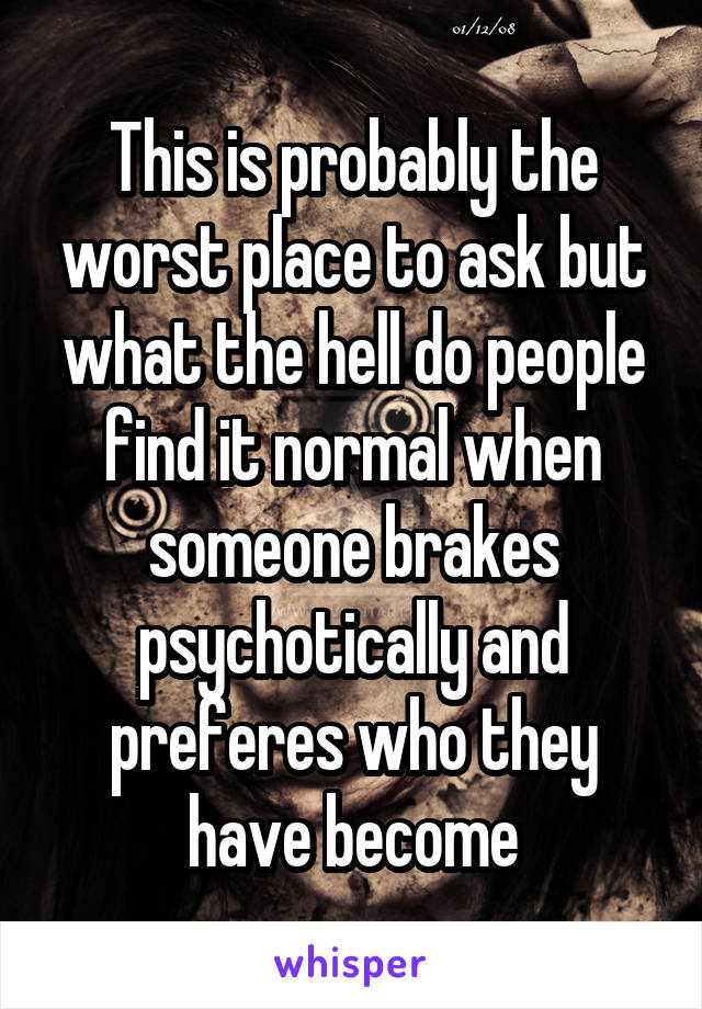 This is probably the worst place to ask but what the hell do people find it normal when someone brakes psychotically and preferes who they have become