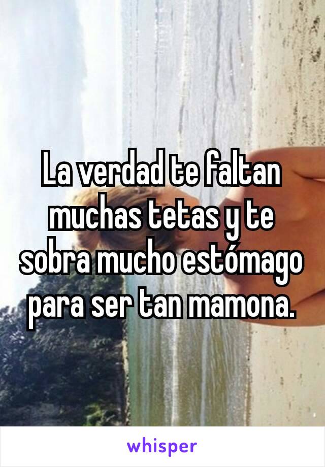 La verdad te faltan muchas tetas y te sobra mucho estómago para ser tan mamona.