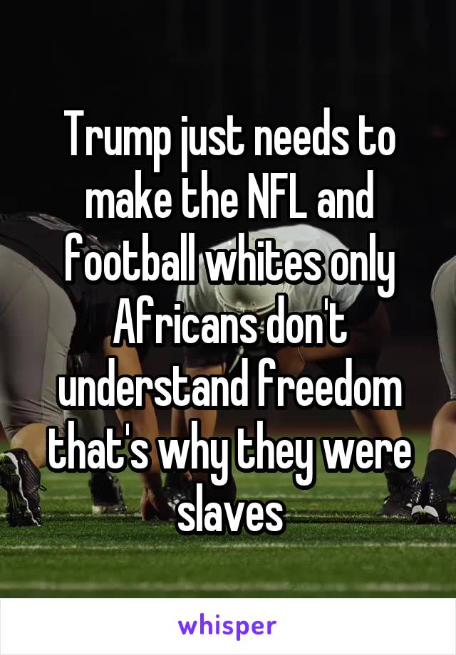 Trump just needs to make the NFL and football whites only Africans don't understand freedom that's why they were slaves