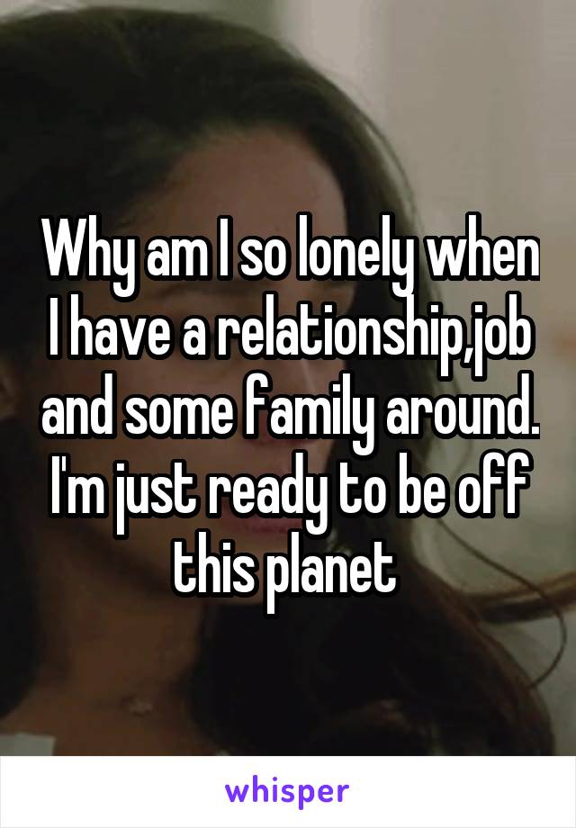 Why am I so lonely when I have a relationship,job and some family around. I'm just ready to be off this planet 