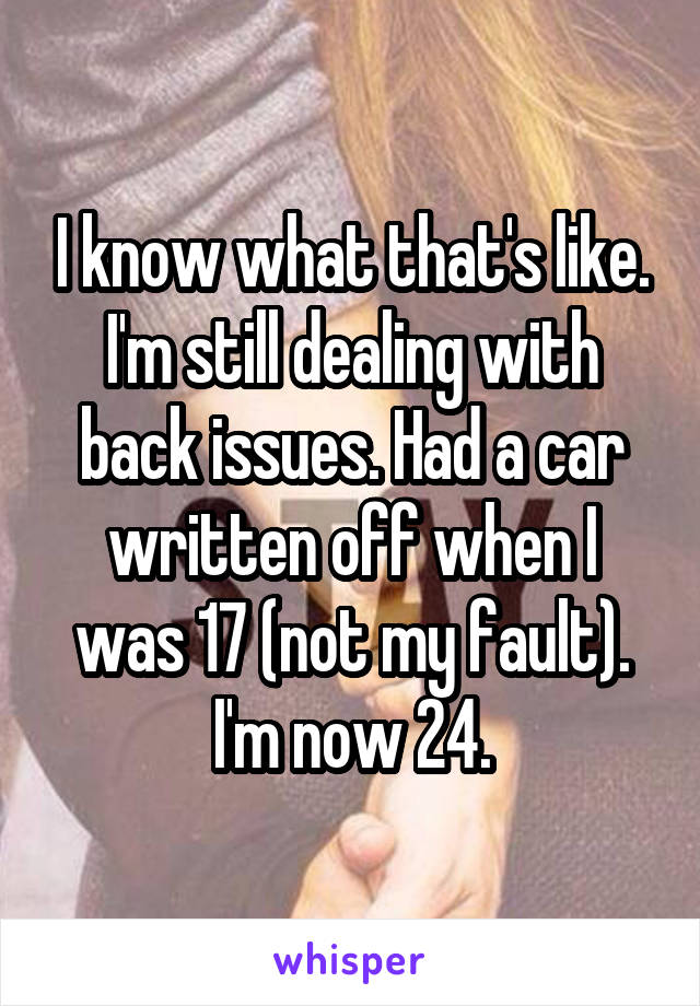 I know what that's like. I'm still dealing with back issues. Had a car written off when I was 17 (not my fault). I'm now 24.