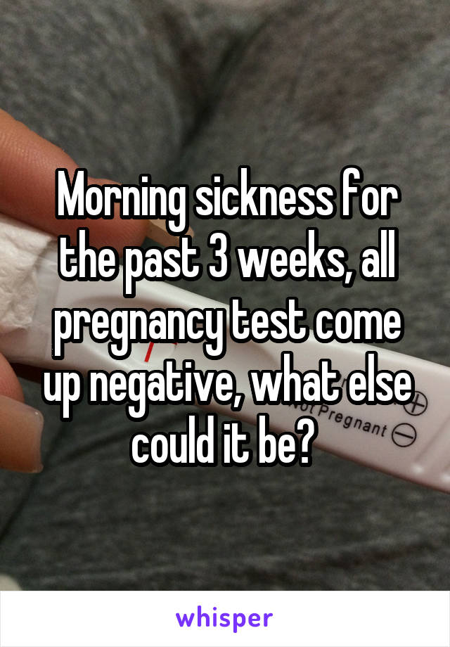 Morning sickness for the past 3 weeks, all pregnancy test come up negative, what else could it be? 