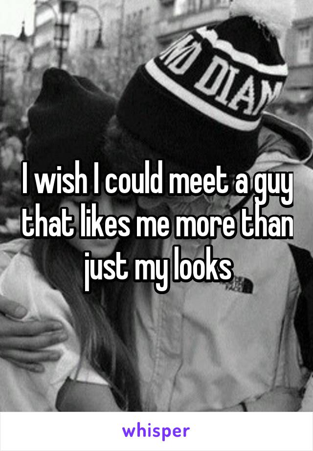 I wish I could meet a guy that likes me more than just my looks