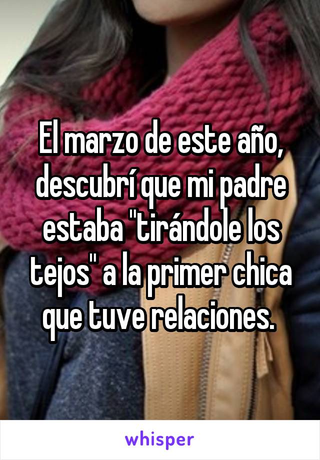 El marzo de este año, descubrí que mi padre estaba "tirándole los tejos" a la primer chica que tuve relaciones. 