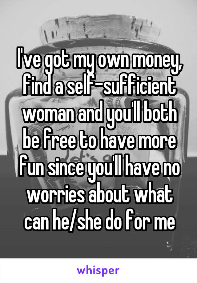 I've got my own money, find a self-sufficient woman and you'll both be free to have more fun since you'll have no worries about what can he/she do for me