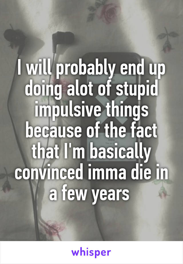 I will probably end up doing alot of stupid impulsive things because of the fact that I'm basically convinced imma die in a few years 