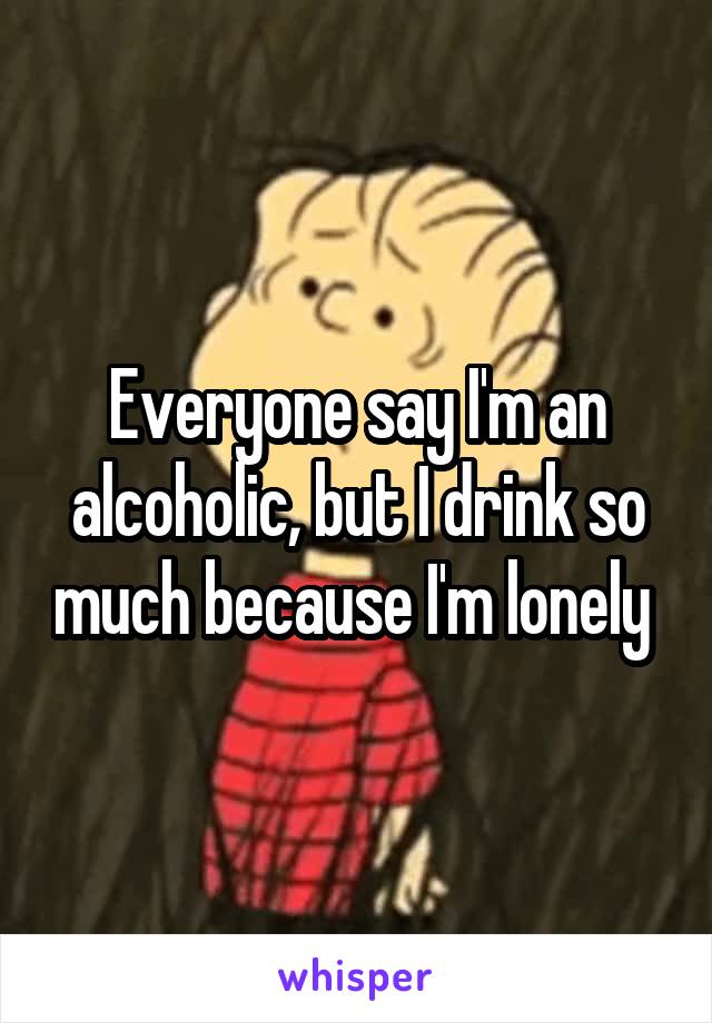 Everyone say I'm an alcoholic, but I drink so much because I'm lonely 