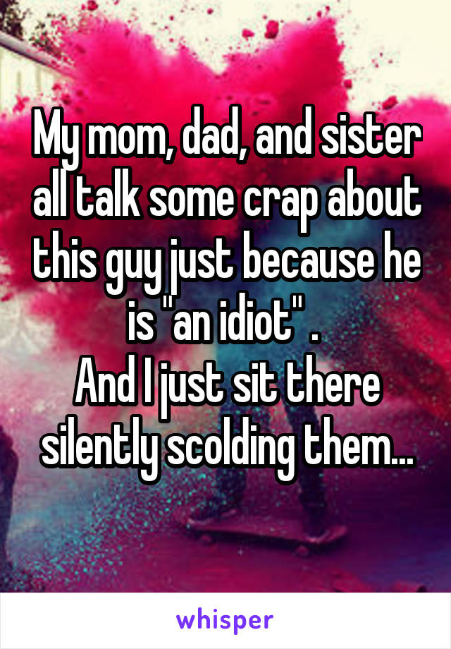 My mom, dad, and sister all talk some crap about this guy just because he is "an idiot" . 
And I just sit there silently scolding them...
