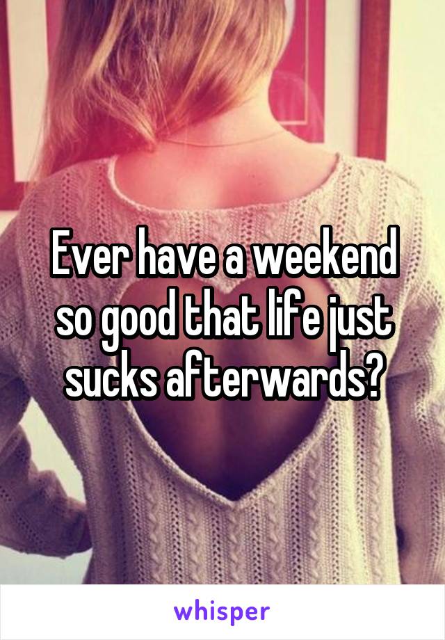 Ever have a weekend so good that life just sucks afterwards?