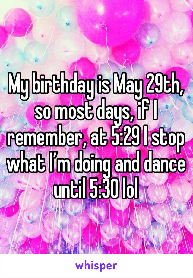 My birthday is May 29th, so most days, if I remember, at 5:29 I stop what I’m doing and dance until 5:30 lol 