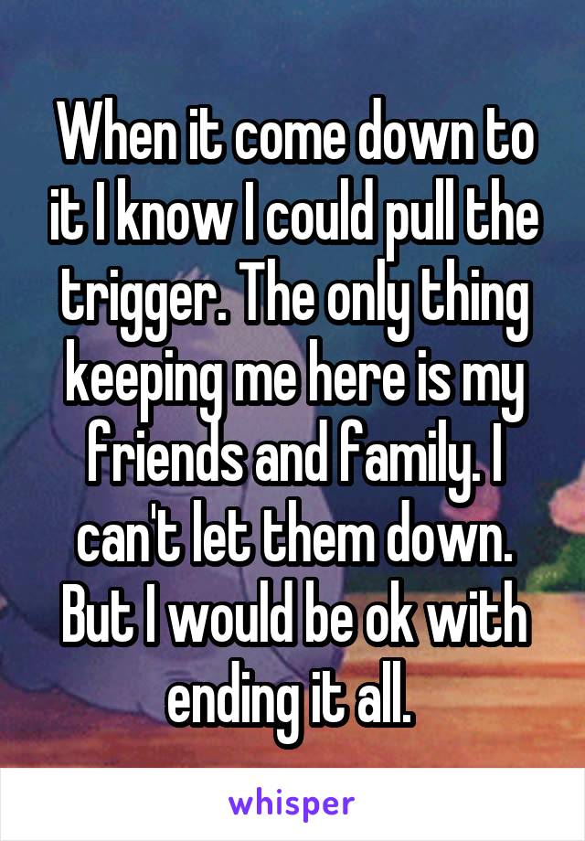 When it come down to it I know I could pull the trigger. The only thing keeping me here is my friends and family. I can't let them down. But I would be ok with ending it all. 