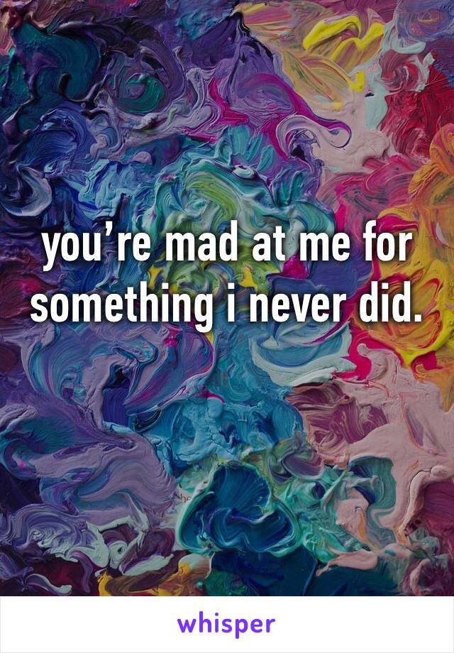 you’re mad at me for something i never did. 