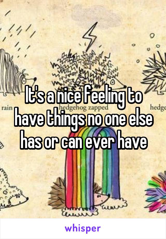 It's a nice feeling to have things no one else has or can ever have