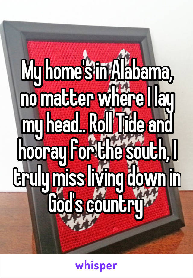 My home's in Alabama, no matter where I lay my head.. Roll Tide and hooray for the south, I truly miss living down in God's country 