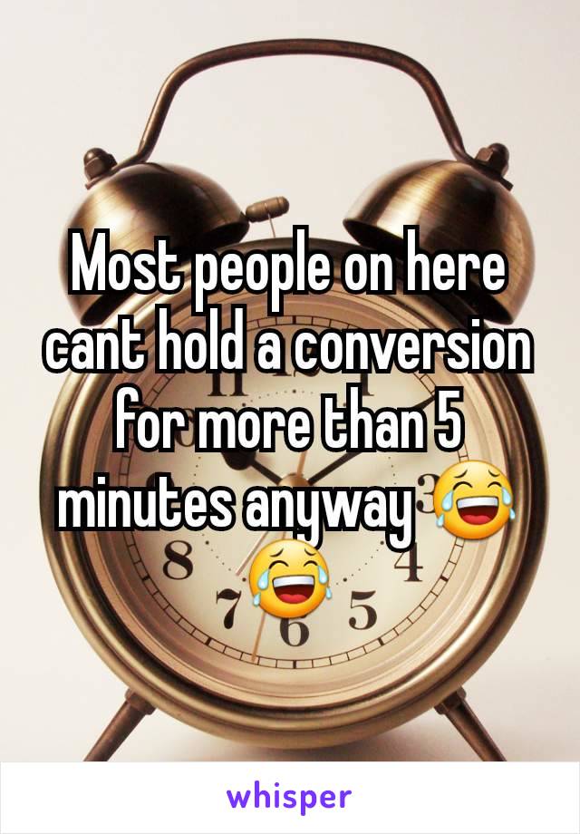 Most people on here cant hold a conversion for more than 5 minutes anyway 😂😂