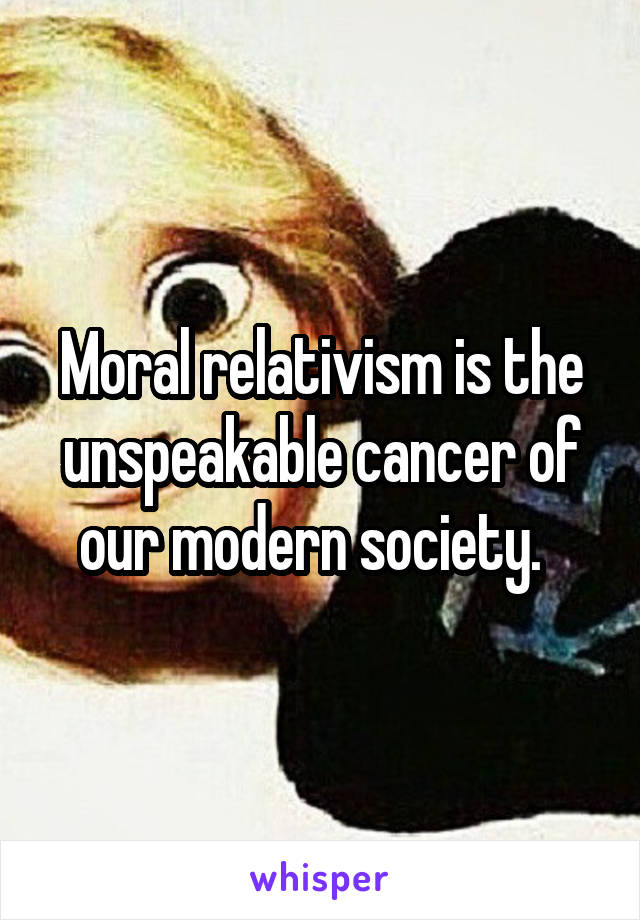 Moral relativism is the unspeakable cancer of our modern society.  