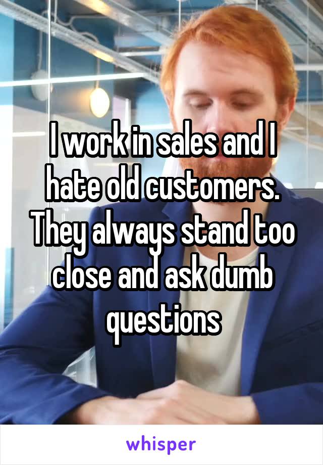 I work in sales and I hate old customers. They always stand too close and ask dumb questions